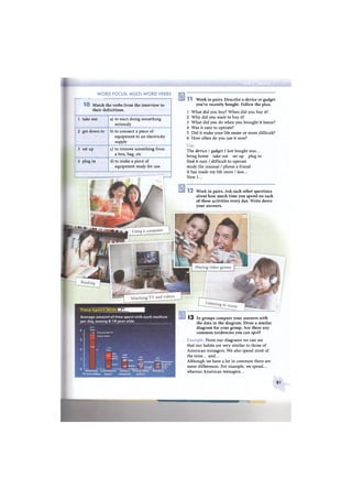 W O R D FOCUS: MULTI-WORD VERBS
1 0 Match the verbs from the interview to
their definitions.
1 take out a) to start doing something
seriously
2 get down to b) to connect a piece of
equipment to an electricity
supply
3 set up c) to remove something from
a box, bag, etc
4 plug in d) to make a piece of
equipment ready for use
1 1 Work in pairs. Describe a device or gadget
you've recently bought. Follow the plan.
1 What did you buy? When did you buy it?
2 Why did you want to buy it?
3 What did you do when you brought it home?
4 Was it easy to operate?
5 Did it make your life easier or more difficult?
6 How often do you use it now?
Use:
The device / gadget I last bought was...
bring home take out set up plug in
find it easy / difficult to operate
study the manual / phone a friend
It has made my life more / less...
Now I...
1 2 Work in pairs. Ask each other questions
about how much time you spend on each
of these activities every day. Write down
your answers.
ЯШ
T i m e S p e n t With M e d 1 Д И
Average a m o u n t of time spent with e a c h m e d i u m
per day, a m o n g 8-18 year-olds:
3:51
4 r Total
:14 P r e r e c o r d e d TV
:32 Videos DVDs
C D s
Tapes
M P 3 s
1:02
Г Total :49 : 4 3
Ш Othe T o t a l , Total
:17 H a n d h e l d ^ - N e w s p a p e r
j :14 Magazine
.48 O n l i n e : 3 2 C o n 5 o i e : 2 3 Books
I I I
U s i n g a P l a i n g v i d e o R e a d i n g
c o m p u t e r g a m e s
W a t c h i n g L i s t e n i n g t o
T V a n d v i d e o s m u s i c
1 3 In groups compare your answers with
the data in the diagram. Draw a similar
diagram for your group. Are there any
common tendencies you can spot?
Example: From our diagrams we can see
that our habits are very similar to those of
American teenagers. We also spend most of
the time... and...
Although we have a lot in common there are
some differences. For example, we spend...
whereas American teenagers...
81
 