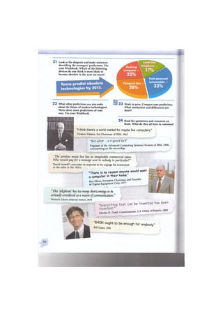 2 1 Look at the diagram and make sentences
describing the teenagers' predictions. Use
your Workbook. Which of the following
devices do you think is most likely to
become obsolete in the next ten years?
Teens predict obsolete
technologies by 2015.
Land-line
telephone
computer —  1 i
Compact disc
Fuel-powered
automobile —
2 2 What other predictions can you make
about the future of modern technologies?
Write three more predictions of your
own. Use your Workbook.
2 3 Work in pairs. Compare your predictions.
What similarities and differences are
there?
2 4 Read the quotations and comment on
them. What do they all have in common?
"I think there's a world market for maybe five computers."
Thomas Watson, the Chairman of IBM, 1943
"But what... is it good for?"
Engineer at the Advanced Computing Systems Division of IBM, 1968,
commenting on the microchip.
"The wireless music box has no imaginable commercial value.
Who would pay for a message sent to nobody in particular?"
David Sarnoff's associates in response to his urgings for investment
in the radio in the 1920s.
" T h e r e is no reason anyone would want
• I ivi i • I к ШШёшШШшЁ
a computer in their home.
Ken Olson, President, Chairman and Founder
of Digital Equipment Corp, 1977
"This 'telephone has too many shortcomings to be
seriously considered as a means of communication."
Western Union internal memo, 1876
"Everything t h a t can be invented has b e e n
invented." i o n o
Charles H. Duell, Commissioner, U.S. Office of Patents, 1899
" 6 4 0 K ought to be enough for anybody."
Bill Gates, 1981
 