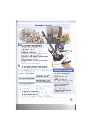 Start with any idea. Explain why
you think it is likely to happen.
Agree and give more support or
disagree and explain why.
React to your partner's opinions.
Suggest another idea. Explain
why you believe it will happen.
Agree and give more support or
disagree and explain why.
React to your partner's opinions.
Suggest the best idea. Support the idea.
c) Make notes of your discussion.
d) Write down your decision and then illustrate it.
e) Present your idea to the class.
f) Put it in a "time capsule" to be kept for 10 and 100 years.
Student 1 Student 2
(for discussing and choosing one
option)
I belive / I'm sure /1 think /
I suppose...
I agree /1 also think so /
Yes, definitely. /1 think you are right.
I'm afraid I can't agree with you.
I don't think this will happen.
I wouldn't be so certain.
That's a good idea, but...
Right... / OK... / Well...
So, what do we choose as the most
likely to happen?
Mini-project: Time capsule
b) Work in pairs. Discuss all the ideas. Choose two
or three most likely to happen. Follow the scheme.
5 2 5 a) Work in groups. Make predictions on
how technology at home will change in
the future. Read the ideas below and then
add your own to the list.
• a fridge that can analyse its contents and order
necessary food via the internet
• an electric guitar that can download the lyrics and
music of popular songs from the internet
• an ultra slim and super light laptop or tablet computers
» a digital calculator able to display real time
transactions done with credit cards
• a pen that can write on any surface and store the data
in itself
 