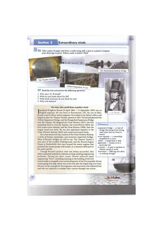 Section 2 Extraordinary minds
2 6 Take a piece of paper and draw a circle using only a pen or a pencil. Compare
your drawings in pairs. Whose circle is better? Why?
The Thames Tunnel
Clifton Suspension
The man who could draw a perfect circle
Isambard Kingdom Brunei (9 April 1806 — 15 September 1859) was an
English engineer. He was born in Portsmouth, UK, the son of Marc
Brunei, a naval officer and an engineer. He worked in his father's office, and
helped to plan the Thames Tunnel, opened in 1843. He himself planned the
Clifton Suspension Bridge, and the Hungerford Suspension Bridge
over the Thames. He designed the Great Western (1837), the first
steamship built to cross the Atlantic, the Great Britain (1843), the
first ocean screw-steamer, and the Great Eastern (1858), then the
largest vessel ever built. He was also appointed engineer to the
Great Western Railway (1833) and constructed many docks.
He is best known for the creation of the Great Western Railway,
a series of famous steamships, and numerous important bridges.
Most of Brunei's bridges are still in use. The Thames Tunnel is
now part of the London Underground, and the Brunei Engine
House at Rotherhithe that once housed the steam engines that
powered the tunnel pumps still stands, as a museum dedicated to
his work and life.
Though Brunei's projects were not always successful, they
often contained innovative solutions to long-standing engineering
problems. During his short career, Brunei achieved many
engineering "firsts", including assisting in the building of the first
tunnel under a navigable river and development of the first propeller-driven
ocean-going iron ship, which was at the time also the largest ship ever built.
He also set the example for the engineers and innovators who followed him
and who are inspired to translate their creative thought into action.
Glossary
suspension bridge — a type of
bridge that hangs from strong
steel ropes that are fixed to
towers
screw-steamer — a steamship
propelled by a screw
vessel — a large boat or ship
appointed — chosen to do a
particular job
to power — to give a machine or
vehicle energy to work
innovative — offering new ideas
or making changes
к
i f ' % f t Цйй Щ % - Л
The Maidenhead Railway Bridge |
2 7 Read the text and answer the following questions.
1 Who was I. K. Brunnel?
2 What do you know about his life?
3 What kind of person do you think he was?
4 Why is he famous?
 
