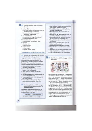 В 3 2 Guess the meaning of the words from
the text.
1 cutting-edge
a) the most modern and advanced point in
the development of something
b) a feature that gives someone or
something an advantage
2 run over (schedule)
a) to continue for longer than planned
b) to explain something again
3 behind (schedule)
a) not modern b) too late or slow
4 trial trips
a) testing trips
b) difficult trips
5 maiden voyage
a) first voyage
b) voyage only for women
G R A M M A R FOCUS: PAST PERFECT PASSIVE
3 3 Translate the sentence from the text into
Russian. Answer the questions.
.. .The Great Eastern remains one of the
most important vessels in the history of
shipbuilding — the Trans-Atlantic cable had
been laid, which meant that Europe and
America now had a telecommunications link.
1 How many actions does the sentence
describe? W h a t are they?
2 In what chronological order did they
happen? How do you know?
3 What tenses are used to describe the
actions?
4 Do we know specifically who performed the
actions? Why? / W h y not?
5 W h y is a passive form of the verb used for
one of the actions?
6 Can you find another example of past
perfect passive in the text? What is it?
3 4 Read the explanation and the examples
below. Then tick the sentences with the
past perfect passive.
We use past perfect passive to describe an
action (in passive) that was finished before a
certain moment in the past.
had + been + V3 (past participle)
1 You had started the car too quickly.
2 They had been stopped by the police before
they realised what had happened.
3 We had been taken for a ride by the time
the other guests arrived.
4 Anna has earned the honours from her
hard work.
5 After the cat had been chased up a tree, the
smart dog relaxed under the tree.
6 The circus performer had often been hurt
by the old lion that died a week ago.
7 Mary has been injured from her jump off
the platform.
8 Had he been helped in a long time? He
looked very dissatisfied.
9 She had never forgotten Jerry's attitude.
10 James has been accused of crimes by the
judge.
11 She told us she had been remembered and
helped by her former students.
12 Harry has been seen in the library lately.
В 3 5 Read the joke and fill in the gaps with the
best option.
Once a doctor, an engineer, and a programmer
were debating what the world's oldest profession
(1) ... . The doctor said that medicine was the
oldest because God ( 2 ) . . . surgery in the removal
of Adam's rib. The engineer (3) ... that before
that act, God (4) ... feats of engineering by (5)
... the Earth and heavens from nothing.
The doctor (6) ... that the engineer was right
and that engineering was ( 7 ) . . . the oldest profes-
sion. But then the programmer interjected that
programming was even (8) ... . H e was chided
by both the doctor and the engineer saying that
engineering had to be the oldest, because before
God engineered the Earth and heavens, (9) ...
nothing, only the Great Void, only Chaos!
T h e programmer simply smiled and said:
"Where do you think the Chaos (10) ...?"
88
 