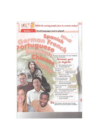 1 м
п
с f
i
What do young people face in society today?
Section 1 World languages: local or global?
• М Ш » . - . . . . л
I Answer the questions. Use your Workbook
to write the answers.
Personal quiz
in English:
How long have you been
learning English for?
Why did you start
learning it?
3 1 What was your first
English lesson like?
What was your first
English teacher's name?
What do you enjoy most
in your English lessons?
Why are you learning
English now?
Would you like to learn any
other foreign languages?
Are you learning any other
foreign language?
What do you find most difficult
about learning English?
How do you think you are going
to use English in the future?
2 Work in pairs. Ask and answer the quiz
questions. Do you have much in common?
 