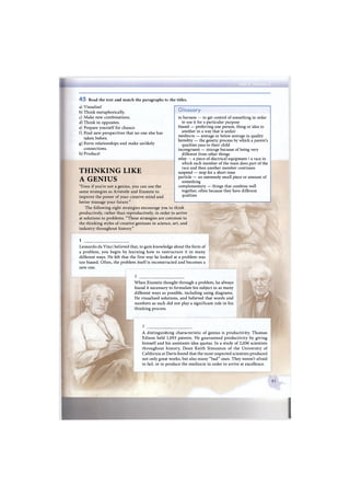 4 5 Read the text and match the paragraphs to the titles.
a) Visualise!
b) Think metaphorically.
c) Make new combinations.
d) Think in opposites.
e) Prepare yourself for chance.
f) Find new perspectives that no one else has
taken before.
g) Form relationships and make unlikely
connections.
h) Produce!
THINKING LIKE
A GENIUS
"Even if you're not a genius, you can use the
same strategies as Aristotle and Einstein to
improve the power of your creative mind and
better manage your future."
The following eight strategies encourage you to think
productively, rather than reproductively, in order to arrive
at solutions to problems. "These strategies are common to
the thinking styles of creative geniuses in science, art, and
industry throughout history."
1
Glossary
to harness — to get control of something in order
to use it for a particular purpose
biased — preferring one person, thing or idea to
another in a way that is unfair
mediocre — average or below average in quality
heredity — the genetic process by which a parent's
qualities pass to their child
incongruent — strange because of being very
different from other things
relay — a piece of electrical equipment / a race in
which each member of the team does part of the
race and then another member continues
suspend — stop for a short time
particle — an extremely small piece or amount of
something
complementary — things that combine well
together, often because they have different
qualities
Leonardo da Vinci believed that, to gain knowledge about the form of
a problem, you begin by learning how to restructure it in many
different ways. He felt that the first way he looked at a problem was
too biased. Often, the problem itself is reconstructed and becomes a
new one.
When Einstein thought through a problem, he always
found it necessary to formulate his subject in as many
different ways as possible, including using diagrams.
He visualised solutions, and believed that words and
numbers as such did not play a significant role in his
thinking process.
A distinguishing characteristic of genius is productivity. Thomas
Edison held 1,093 patents. He guaranteed productivity by giving
himself and his assistants idea quotas. In a study of 2,036 scientists
throughout history, Dean Keith Simonton of the University of
California at Davis found that the most respected scientists produced
not only great works, but also many "bad" ones. They weren't afraid
to fail, or to produce the mediocre in order to arrive at excellence.
 