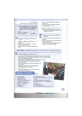 W O R D FOCUS:
PHRASES WITH THE W O R D PROBLEM
4 7 Look through the text in Ex. 45 and find
the words and phrases that combine with
the word "problem". Use a dictionary to
add more to it. Use your Workbook.
Example:
to arrive at a solution to a
to find a solution to a problem
4 8 Complete the sentences with one word
only.
1 That's a nice idea, but it still doesn't ... our
problem.
2 The unusually hot weather is ... serious
problems for the country.
3 I don't think I will ... problems passing this
exam.
4 Let's ... at the problem from a different
perspective.
5 First of all, I tried to think the problem . . . .
6 I couldn't find any ... to it.
4 9 With your books closed, try to write
down as many expressions with the word
"problem" as you can.
H 5 0 Work in pairs. Discuss the following
questions.
1 D o you ever use any of the strategies from
the text?
2 Which of the strategies do you consider the
most useful? Why?
3 Which strategies would you like to use to
improve your creative thinking?
Mini-project*: Applying thinking skills in practice. Problem-solving in groups
B s T Work in groups of 3 - 4 . Follow the steps:
Dialogue vocabulary
(for speculating)
Personally I think...
It seems to me that...
It's difficult to say exactly, but I
suppose it could be...
I'm not sure, but it might be...
It can't be... because...
It must be... as
I would guess...
(for analysing performance)
On the whole we did pretty well / O K / Not
so bad.
We thought the problem through and...
We worked quickly / in an organised way /
slowly.
We were good at...
W e found it difficult to...
If we had a chance to do it again, we would.
* If you haven't managed to solve all the problems in this
lesson, finish them in the next.
Choose one of the linguistic puzzles on page 94. Discuss it in your group
and find a solution to it. You have 10 minutes to solve it. If you have some
time left, solve another problem.
Now solve the logical problem. You have 10 minutes to solve it.
Finally, choose an engineering task and perform it
in 10-15 minutes.
Report your results to the class and check them with
your teacher.
Analyse your performance on all the problems.
What conclusions can you draw?
93
 