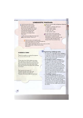 ШШЯШЯВашШЯя
LINGUISTIC PUZZLES:
I with borrowed silver shine,
What you see is none of mine.
First I show you but a quarter,
like the bow that guards the Tartar;
Then the half, and then the whole,
ever dancing around the pole;
And true it is, I chiefly owe
my beauty to the shades below.
Who am I?
The more you make of me the more
л^уои leave behind. What am I?
I have no voice, yet I speak to you;
I tell of all things in the world that people do.
I have leaves, but I am not a tree.
I have a spine and hinges, but I am not a man or a door;
I have told you all, I cannot tell you more.
What am I?
3Can you uncover what each group of three ha?
in common?
1 doughnut notebook golf course
2 turtle peanut oyster
3 brown polar Kodiak
4 cough tear rain
5 soap granola candy
4In your future and in your past
I come and go so senseless and fast.
My purpose is unknown to all,
Remembrance seems to drift then fall.
I travel by night and fade by day
Because that is my common way
'NUMERICAL TASKS:
1
В
Think of a number to continue the sequence:
0, 1, 2, 3, 5, 7, 9, 12, 15, 18, ...
If Peter gives Jane 20.00 roubles the money
they each have is in the ratio 1:3, but if Jane
gives Peter 20.00 roubles the money they each
have is exactly the same. How much money
have Peter and Jane each before they exchange
any money?
Kate's age plus Jim's age is 27;
and Kate's age plus Ann's age is 38;
and Jim's age plus Ann's age is 33.
Therefore, how old are Kate, Jim and Ann?
Engineering challenge tasks:
1 The objective in The Paper Tower challenge is
to construct the tallest freestanding tower from
a single sheet of paper and a small amount of
tape. The tower must be able to stand on its
own for at least 10 seconds.
2 The Spaghetti Cantilever challenge is a
fun one. Each team is given a small package
of spaghetti, a roll of tape and a table. The
objective is to construct a cantilevered
structure that extends as far from the table
as possible without touching the ground. The
structure must be attached to the top of the
table and nowhere else. Because spaghetti is
very brittle, the engineering becomes very
important. Measurements should be taken
from the edge of the table to the furthest poin:
of the spaghetti structure.
3 In The Bridge challenge each team is
given some building materials such as glue,
toothpicks, popsicle sticks, or small pieces of
wood. Each team should get the same amount
of materials. The goal is to build a bridge
that can span a 24-inch distance and support
increasing amounts of weight. The bridge that
can support the most weight before breaking
the winner.
94
 