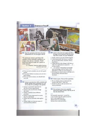 Science or fraud?Section 3
5 2 Read the quotation and choose the best
explanation of it. Do you agree with it?
5 4 Listen to the interview again and fill in
the gaps in the sentences with not more
than three words. Use your Workbook.
"To mistrust science and deny the
validity of the scientific method is to
resign your job as a human. You'd
better go look for work as a plant or
wild animal."
P. J. O'Rourke, American political satirist,
journalist and writer
a) If you are not a scientist, you are not a good
person.
b) If you don't believe in science, you are not a
good thinker.
c) If you are bad at science, you should leave
your job.
5 3 Listen to an interview with a scientist and
decide whether these statements are true
(T) or false (F) according to the speaker.
1 Science is extremely important for
the lives of future generations.
2 Science is the way humans change
the world.
3 Science combines many different
processes.
4 Science is more important for society
than for individuals.
5 Science has an extremely wide applica-
tion.
6 Science helps us to become aware of
environmental problems.
•
•
•
•
•
•
1 Firstly, science is our way of observing the
2 I think personally that science combines
the use of observation, intuition, theory,
hypothesis, . . . .
3 I think that few other things in life have as
wide of an application in a person's ... , or ...
as does science.
4 ... our society is depending increasingly
upon technology, and the result of this
dependence is that our environment is ... .
5 Knowing more about science will help us to
become better informed about
the kinds . . . .
5 5 Work in pairs. Discuss these questions.
• Do you think science is important for
modern life? Why? / Why not?
• Would you like to take up science as a
future profession?
5 6 Do you know of any new scientific
discoveries made recently? Tell the rest of
the class about them.
Use:
be extremely important / crucial for...
a way of observing the world around us
have a wide application in...
depend upon / on technology
become more informed about...
95
 