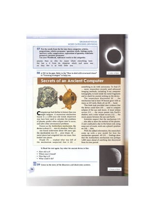 G R A M M A R FOCUS:
W O R D CATEGORIES (REVISION)
5 7 Put the words from the list into these categories: articles,
prepositions, relative pronouns / question words, linking words,
auxiliary verbs, comparatives, expressions of quantity, indefinite
pronouns, personal pronouns.
Use your Workbook. Add more words to the categories.
anyone than so who for many where everything have
the but a it from do whatever which and more was
on they few is as with little you
5 8 a) Fill in the gaps. Refer to the "How to deal with structural clozes"
in "Learning strategies" to help you.
Secrets of an Ancient Computer
96
Computers go back farther in history than you
might imagine. A mysterious mechanism
found in a 2,000-year-old Greek shipwreck
may have been used to calculate the positions
of planets, predict when eclipses were to occur,
and solve other astronomical problems.
Known as the Antikythera mechanism, the
device is about (1)... size of a shoebox. W h e n (2)
... was found underwater about 100 years ago,
the m e c h a n i s m was (3) ... poor shape. (4) ...
metal pieces had congealed into one mass, then
broken into pieces.
People (5) ... studied what was left o f
t h e m e c h a n i s m s u s p e c t e d that it (6) ...
something to do with astronomy. To find (7)
... more, researchers recently used advanced
imaging methods, including X-ray computer
tomography, to look inside the metal fragments
and to check for ancient writing on the device.
T h e r e s e a r c h e r s discovered (8) ... the
mechanism had at least 30 bronze gears with as
many as 225 teeth, likely all cut (9) ... hand.
This fresh look provided clear evidence that
the device could have (10) ... used to compute
eclipses of the sun and moon. A lunar eclipse
occurs (11) ... the m o o n passes into Earth's
shadow, and a solar eclipse occurs (12) ... the
moon passes between the sun and Earth.
Scientists suspect that the mechanism (13)
... also able to show the motions of the planets.
A user could pick a day in the future and, using
some sort of crank, work out a planet's position
on (14) ... date.
With the added information, the researchers
c a m e up with a n e w model for h o w the
mechanism operated. All (15) ... findings show
that the Antikythera mechanism was perhaps
1,000 years ahead of anything else discovered
from its time period.
b) Read the text again. Say what the ancient device is like:
• How old is it?
• Where was it found?
• How big is it?
• What could it do?
5 9 Listen to the story of the discovery and check your answers.
 