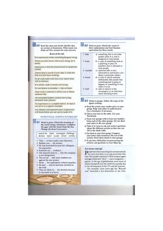 в6 0 Read the rules and decide whether they
are serious or humorous. W h a t made you
think so? Give reasons for your answers.
Rules of the lab
If an experiment works, something has gone wrong.
When you don't know what you're doing, do it
neatly.
Experience is directly proportional to equipment
ruined.
Always keep a record of your data. It indicates
that you have been working.
To do a lab really well, have your report done
well in advance.
If in doubt, make it sound convincing.
Do not believe in miracles — rely on them.
Team work is essential; it allows you to blame
someone else.
All unmarked beakers contain fast-acting,
extremely toxic poisons.
No experiment is a complete failure. At least it
can serve as a negative example.
Any delicate and expensive piece of glassware
will break before any use can be made of it.
W O R D FOCUS: SCIENCE VOCABULARY
6 1 Work in pairs. Check the meaning of
the words using a dictionary. Complete
the gaps with the words from the box.
Change the form if necessary.
search for claim investigate challenge
declare reject accept reveal confess
1 They ... to have made a new discovery.
2 Stephen was ... the winner.
3 He was frustrated because his colleagues ...
his arguments.
4 Scientists are ... evidence.
5 The research aims to ... why the company
is not doing better.
6 The survey ... that most residents are
against the new project.
7 Sarah ... his explanation without question.
8 He later ... that he had been involved in
the trick.
9 They are likely to ... the decision because
it was made in a hurry.
6 2 Work in pairs. Match the words to
their explanations and find Russian
equivalents for these words.
1 fake a) something that is not what
people claim it is, and is
designed to trick people
2 hoax b) a copy of something such as
a painting or piece of
jewellery that is intended to
trick people
3 scandal c) someone who is very
interested in and knows a lot
about a particular subject
4 fraud d) a trick in which someone
deliberately tells people that
something bad is going to
happen or something is true
when it is not
5 buff e) talk or reports in the
newspapers or on television
about shocking events
- f
6 3 Work in groups. Follow the steps of the
jigsaw reading.
a) Read the article your teacher gives to your
group. Help each other to understand it.
Use a dictionary if necessary.
b) Fill in your line in the table. Use your
Workbook.
c) Form new groups with at least one member
from each of the other groups. D o not show
your notes to the new group.
d) Take it in turns to ask and answer questions
about the different articles so that you can
fill in the whole table.
e) Go back to your first group. Compare
your notes and reconstruct the rest of the
articles. Read them aloud in your groups.
f) If you have difficulties reconstructing the
articles, ask questions to clear them up.
Are aliens coming?
People have been searching for extraterrestrials
for years but there is no real proof that they
exist. But people's interest in UFOs surfaces again
and again when new "facts" — real or imaginary —
appear. At the age of globalisation such waves of
interest spread all over the world very quickly due
to the development of the T V and the internet.
For example, some years ago the "Roswell
case" launched a hot discussion in the USA.
 