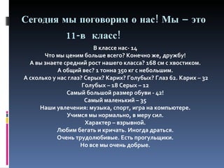 Сегодня мы поговорим о нас! Мы – это    1 1 -в  класс! В классе нас-  14   Что мы ценим больше всего? Конечно же, дружбу!  А вы знаете средний рост нашего класса? 168 см с хвостиком.  А общий вес? 1 тонна 350 кг с небольшим.  А сколько у нас глаз? Серых? Карих? Голубых? Глаз 62. Карих – 32 Голубых – 18 Серых – 12  Самый большой размер обуви - 42!  Самый маленький – 35  Наши увлечения: музыка, спорт, игра на компьютере.  Учимся мы нормально, в меру сил.  Характер – взрывной.  Любим бегать и кричать. Иногда драться.  Очень трудолюбивые. Есть прогульщики.  Но все мы очень добрые.  