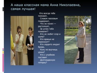 А наша классная мама Анна Николаевна, самая лучшая!    Кто всегда тебе поможет,     Словом ласковым поддержит,     Что не понял — растолкует,      За успех тебя похвалит?      Кто не любит ссор и шума?     Кто вранья не переносит?     Кто сердито хмурит брови,     Коль не выучишь урока?     Кто с улыбкою поставит     Долгожданную пятерку?  