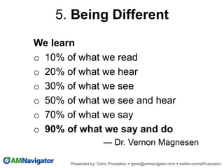 We learn
o 10% of what we read
o 20% of what we hear
o 30% of what we see
o 50% of what we see and hear
o 70% of what we say
o 90% of what we say and do
— Dr. Vernon Magnesen
5. Being Different
 