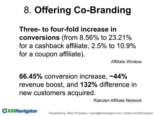Three- to four-fold increase in
conversions (from 8.56% to 23.21%
for a cashback affiliate, 2.5% to 10.9%
for a coupon affiliate).
Affiliate Window
66.45% conversion increase, ~44%
revenue boost, and 132% difference in
new customers acquired.
Rakuten Affiliate Network
8. Offering Co-Branding
 