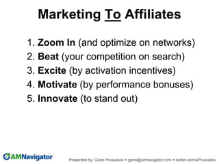 1. Zoom In (and optimize on networks)
2. Beat (your competition on search)
3. Excite (by activation incentives)
4. Motivate (by performance bonuses)
5. Innovate (to stand out)
Marketing To Affiliates
 
