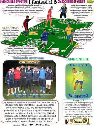 I fantastici 5
                                                                                                                        Pagina
                                                                                                                          4
            Autorevole e grintoso Giovanni sembra aver ritrovato                        Difende la porta sempre con grande
        la forma giusta dopo un periodo non facile il suo apporto alla                 autorità, la concentrazione è uno dei
      squadra in queste condizioni era indispensabile e continuando di                  suoi punti di forza, Fabrizio e tutto il
    questo passo potrà togliersi insieme ai suoi amici tante soddisfazioni.           Siena hanno fin qui, disputato una gran
             In campo si comporta da vero leader e i compagni lo                        campionato, fronteggiando anche le
                        apprezzano anche per questo.                                      difficoltà che un torneo lungo e
                                                                                              impegnativo può creare.
                                                                                                    Complimenti !




  Se la Lazio è stata grande il
merito è sicuramente di Ciccio                                                                              Astuto e furbo
 Infatti in quasi tutte le azioni                                                                  ecco come possiamo
  offensive c’è sempre il suo                                                                 definire Conti, ma non solo, il
marchio, in questa settimana è                                                             suo apporto tattico è enorme, è la
   stato determinante anche                                                                mente del Chievo la maggior parte
   sotto porta meritandosi il                                                                delle azioni partono dalle sue
       posto in squadra.                                                                    giocate, meritandosi di entrare
                                                                                                di fatto nei primi cinque



              Un bomber di razza uno di quelli che farebbe
           comodo a chiunque,ma che solo il Pescara può
      permettersi, Benny è un ragazzo d’oro in campo dà tutto
         se stesso,l’agonismo a volte lo sopraffa, ma risulta
            essere sempre decisivo in qualsiasi momento
                         Un vero cecchino !




                                                                                           Bis prego . . . !
   Signori ecco la capolista, il Napoli di Giorgianni, Boccaccio              Giovanni si ripresenta nel premio più
     etc, approfitta della sconfitta del Sassuolo allungando                    ambito da tutti, purtroppo per lui
      prontamente senza pietà, fino a questo momento i                          sarà l’ultima volta visto che è già il
                                                                               secondo vassoio che si porta a casa,
    partenopei sono apparsi come la squadra più compatta,
                                                                               ma è del tutto meritato visto anche
     unita sotto tutti i punti di vista, questo rende il Napoli                  per come gioca e si comporta in
   ancora più forte e difficile d’affrontare unendo fantasia di               campo,ora puoi anche offrire, grazie.
      gioco a potenza fisica. Non resta che fare quindi un
     grosso applauso a questo fantastico gruppo di amici !
 