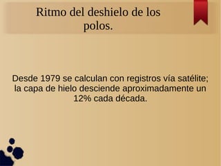 Desde 1979 se calculan con registros vía satélite;
la capa de hielo desciende aproximadamente un
12% cada década.
Ritmo del deshielo de los
polos.
 
