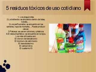 5 residuostóxicosdeuso cotidiano
1. Losplaguicidas.
2.Labisfenola: seencuentradentro delatas,
tickets, …
3.Losperfluorados: seencuentraen las
sartenes, ropademontaña, ...Puedeproducir
cáncer.
3.Flatosos: se usaen coloniasy plásticos
4.El deducilsulfático: seencuentraen lalejia.
Losmásutilizadosson:
El cloruro debenzalconio
El bromuro decetrimonio
El bezododecinio
El cetilpiridino
El cuaternio15
 
