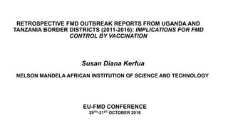 RETROSPECTIVE FMD OUTBREAK REPORTS FROM UGANDA AND
TANZANIA BORDER DISTRICTS (2011-2016): IMPLICATIONS FOR FMD
CONTROL BY VACCINATION
Susan Diana Kerfua
NELSON MANDELA AFRICAN INSTITUTION OF SCIENCE AND TECHNOLOGY
EU-FMD CONFERENCE
29TH-31ST OCTOBER 2018
 