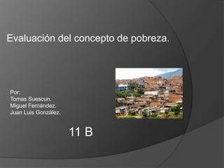 Evaluación del concepto de pobreza. Por: Tomas Suescun. Miguel Fernández. Juan Luis González. 11 B 