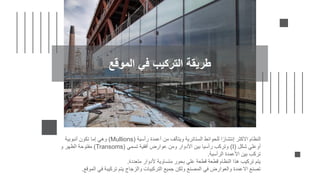 ‫رأسية‬ ‫أعمدة‬ ‫من‬ ‫ويتألف‬ ‫الستائرية‬ ‫للحوائط‬ ‫ا‬ً‫إنتشار‬ ‫االكثر‬ ‫النظام‬
Mullions)
)
‫أنبوبية‬ ‫تكون‬ ‫إما‬ ‫وهي‬
‫شكل‬ ‫أوعلي‬
(I)
‫تسمي‬ ‫أفقية‬ ‫عوارض‬ ‫ومن‬ ‫األدوار‬ ‫بين‬ ‫رأسيا‬ ‫وتركب‬
(
Transoms
)
‫و‬ ‫الظهر‬ ‫مفتوحة‬
‫الرأسية‬ ‫األعمدة‬ ‫بين‬ ‫تركب‬
.
‫متعددة‬ ‫ألدوار‬ ‫متساوية‬ ‫بحور‬ ‫علي‬ ‫قطعة‬ ‫قطعة‬ ‫النظام‬ ‫هذا‬ ‫تركيب‬ ‫يتم‬
.
‫الموق‬ ‫في‬ ‫تركيبة‬ ‫يتم‬ ‫والزجاج‬ ‫التركيبات‬ ‫جميع‬ ‫ولكن‬ ‫المصنع‬ ‫في‬ ‫والعوارض‬ ‫االعمدة‬ ‫تصنع‬
‫ع‬
.
‫الموقع‬ ‫في‬ ‫التركيب‬ ‫طريقة‬
 