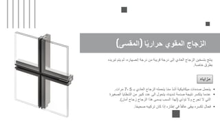 ‫ا‬ً‫ي‬‫حرار‬ ‫المقوي‬ ‫الزجاج‬
(
‫المقسى‬
)
‫تبريده‬ ‫يتم‬ ‫ثم‬ ،‫إنصهاره‬ ‫درجة‬ ‫من‬ ‫قريبة‬ ‫درجة‬ ‫إلى‬ ‫العادي‬ ‫الزجاج‬ ‫بتسخين‬ ‫ينتج‬
‫خاصة‬ ‫بطرق‬
.
‫مزاياه‬
•
‫كان‬ ‫إذا‬ ‫إطاره‬ ‫في‬ ً‫ا‬‫عالق‬ ‫يبقى‬ ‫تكسره‬ ‫فحال‬
‫تركيبه‬
‫ا‬ً‫ح‬‫صحي‬
.
•
‫بـ‬ ‫العادي‬ ‫الزجاج‬ ‫يتحمله‬ ‫ا‬ّ‫م‬‫م‬ ّ‫د‬‫أش‬ ‫ميكانيكية‬ ‫صدمات‬ ‫يتحمل‬
5
-
7
‫مرات‬
.
•
‫الشظاي‬ ‫من‬ ‫كبير‬ ‫عدد‬ ‫الى‬ ‫يتحول‬ ،‫شديدة‬ ‫صدمة‬ ‫نتيجة‬ ‫يتكسر‬ ‫عندما‬
‫الصغيرة‬ ‫ا‬
‫تؤذي‬ ‫وال‬ ‫تجرح‬ ‫ال‬ ‫التي‬
(
‫أمان‬ ‫زجاج‬ ‫الزجاج‬ ‫هذا‬ ‫يسمى‬ ‫السبب‬ ‫لهذا‬
.)
 