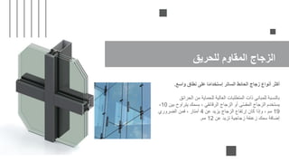 ‫للحريق‬ ‫المقاوم‬ ‫الزجاج‬
‫واسع‬ ‫نطاق‬ ‫على‬ ‫ا‬ً‫م‬‫إستخدا‬ ‫الساتر‬ ‫الحائط‬ ‫زجاج‬ ‫أنواع‬ ‫أكثر‬
.
‫الحرائق‬ ‫من‬ ‫للحماية‬ ‫العالية‬ ‫المتطلبات‬ ‫ذات‬ ‫للمباني‬ ‫بالنسبة‬
‫بين‬ ‫يتراوح‬ ‫بسمك‬ ، ‫الرقائقي‬ ‫الزجاج‬ ‫أو‬ ‫ى‬ّ‫س‬‫المق‬ ‫الزجاج‬ ‫يستخدم‬
10
-
19
‫عن‬ ‫يزيد‬ ‫الزجاج‬ ‫إرتفاع‬ ‫كان‬ ‫وإذا‬ ، ‫مم‬
4
‫الضروري‬ ‫فمن‬ ، ‫أمتار‬
‫عن‬ ‫تزيد‬ ‫زجاجية‬ ‫زعنفة‬ ‫سمك‬ ‫إضافة‬
12
‫مم‬
.
 