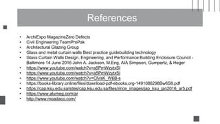 References
• ArchiExpo MagazineZero Defects
• Civil Engineering TeamProPak
• Architectural Glazing Group
• Glass and metal curtain walls Best practice guidebuilding technology
• Glass Curtain Walls Design, Engineering, and Performance Building Enclosure Council ‐
Baltimore 14 June 2016 John A. Jackson, M.Eng, AIA Simpson, Gumpertz, & Heger
• https://www.youtube.com/watch?v=a5PmWzytxSI
• https://www.youtube.com/watch?v=a5PmWzytxSI
• https://www.youtube.com/watch?v=ClVsK_W6B-s
• https://books-library.online/files/download-pdf-ebooks.org-1491086298Bw6S8.pdf
• https://cap.ksu.edu.sa/sites/cap.ksu.edu.sa/files/imce_images/jap_ksu_jan2016_ar5.pdf
• https://www.alumeg.com/ar
• http://www.moadaco.com/
 