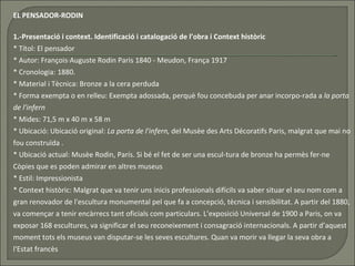 EL PENSADOR-RODIN 1.-Presentació i context. Identificació i catalogació de l’obra i Context històric * Títol: El pensador * Autor: François·Auguste Rodin Paris 1840 - Meudon, França 1917  * Cronologia:   1880.  * Material i Tècnica: Bronze a la cera perduda  * Forma exempta o en relleu: Exempta adossada, perquè fou concebuda per anar incorpo-rada a  la porta de l'infern * Mides: 71,5 m x 40 m x 58 m  * Ubicació: Ubicació original:  La porta de l'infern,  del Musèe des Arts Décoratifs Paris, malgrat que mai no fou construïda . * Ubicació actual: Musèe Rodin, París. Si bé el fet de ser una escul­tura de bronze ha permès fer-ne Còpies que es poden admirar en altres museus  * Estil: Impressionista * Context històric: Malgrat que va tenir uns inicis professionals difícils va saber situar el seu nom com a gran renovador de l'escultura monumental pel que fa a concepció, tècnica i sensibilitat. A partir del 1880, va començar a tenir encàrrecs tant oficials com particulars. L’exposició Universal de 1900 a Paris, on va exposar 168 escultures, va significar el seu reconeixement i consagració internacionals. A partir d’aquest moment tots els museus van disputar-se les seves escultures. Quan va morir va llegar la seva obra a l'Estat francès  