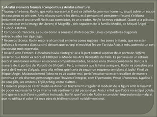 2.-Anàlisi elements formals i compositius./ Anàlisi estructural. * Iconografia-tema: Rodin, que volia representar Dant va definir-lo com «un home nu, ajupit sobre un roc on els seus peus es cris­pen. Amb el puny contra les dents, està pensant: el pensament fecund s'elabora lentament en el seu cervell No és cap somniador, és un creador.  He fet la meva estàtua!.  Quant a la plàstica, es va inspirar en la imatge de Llorenç el Magnífic  ,  dels sepulcres de la família Medici, de Miquel Àngel  * Funció. Estètica.  * Composició :  Tancada, es busca donar la sensació d'introspecció. Línies compositives diagonals entrecreuades i en ziga-zaga.  * Recursos tècnics:   Rodin recorre al contrast entre les zones rugoses  i les zones brillants, que no estan polides a la manera clàssica sinó deixant que es vegi el modelat fet per l'artista Això, a més, potencia un cert clarobscur molt expressiu.  * Relació amb l’entorn: L’escultura havia d'integrar-se a la part central superior de  la porta de l‘Infern,  encàrrec que Rodin va rebre el 1880 per al Musée des Arts Dècorati!s de Paris. Es pensava en un retaule decorat amb baixos relleus i en escenes compartimentades, basades en la  Divina Comèdia  de Dant, a la manera de  lo porta a del Paradís  de Ghiberti . Però, a mesura que la feina avançava, Rodin va concebre una porta de 6 metres d'alçada, amb alts relleus que havia de seguir un esquema semblant al  Judici  Final  de Miquel Àngel. Malauradament l'obra no es va acabar mai, però l’escultor va estar treballant de manera continua en els diversos personatges que l'havien d‘integrar, com  El pensador, Paolo  i  Francesca, Ugolino i   els seus fills,  Les  ombres i   El fill pròdig,  entre d'altres . * Elements propis de l’estil :  Rodin va donar un tractament irregular al modelat de la figura amb la finalitat de poder expressar la força interna i els sentiments del personatge .Això, i el fet que l'obra no estigui polida, sinó que es tracti d'una superfície insinuada, ha fet que l'obra de Rodin es consideri impressionista malgrat que no utilitza el color i la seva obra és tridimensional i no bidimensional.  