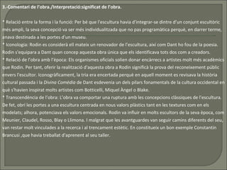 3.-Comentari de l’obra./Interpretació:significat de l’obra. * Relació entre la forma i la funció: Per bé que l'escultura havia d'integrar-se dintre d’un conjunt escultòric més ampli, la seva concepció va ser més individualitzada que no pas programàtica perquè, en darrer terme, anava destinada a les portes d'un museu.  * Iconologia:   Rodin es considerà ell mateix un renovador de l’escultura, així com Dant ho fou de la poesia. Rodin s'equipara a Dant quan concep aquesta obra única que els identificava tots dos com a creadors.  * Relació de l’obra amb l’època: Els organismes oficials solien donar encàrrecs a artistes molt més acadèmics que Rodin. Per tant, oferir la realització d'aquesta obra a Rodin significà la prova del reconeixement públic envers l'escultor. Iconogràficament, la tria era encertada perquè en aquell moment es revisava la història cultural passada i la  Divina Comèdia  de Dant esdevenia un dels pilars fonamentals de la cultura occidental en què s'havien inspirat molts artistes com Botticelli, Miquel Àngel o Blake.  * Transcendència de l’obra: L’obra va comportar una ruptura amb les concepcions clàssiques de l'escultura. De fet, obrí les portes a una escultura centrada en nous valors plàstics tant en les textures com en els modelats; alhora, potenciava els valors emocionals. Rodin va influir en molts escultors de la seva època, com Meunier, Claudel, Rosso, Blay o Llimona. I malgrat que les avantguardes van seguir camins diferents del seu, van restar molt vinculades a la recerca i al trencament estètic. En constitueix un bon exemple Constantin Brancusi ,que havia treballat d'aprenent al seu taller.  