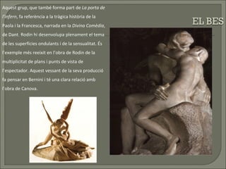 Aquest grup, que també forma part de  La porta de l’infern , fa referència a la tràgica història de la Paola i la Francesca, narrada en la  Divina Comèdia , de Dant. Rodin hi desenvolupa plenament el tema de les superfícies ondulants i de la sensualitat. És l’exemple més reeixit en l’obra de Rodin de la multiplicitat de plans i punts de vista de l’espectador. Aquest vessant de la seva producció fa pensar en Bernini i té una clara relació amb l’obra de Canova. 
