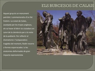 Aquest grup és un monument patriòtic i commemoratiu d’un fet històric. La ciutat de Calais, assetjada per les tropes angleses, els va haver d’oferir sis ciutadans en canvi de la clemència per a la resta de la població. Per reflectir el dramatisme i l’aclaparadora tragèdia del moment, Rodin recorre a formes esparracades i a les anatomies deformades de gran impacte expressionista 