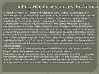 * En la part superior, les tres Ombres són tres figures d'Adam. Creador de la visió múltiple, Rodin ofereix a l'espectador tres punts de vista d'una mateixa escultura exempta. Les mans unides assenyalen al pensador. Aquest, assegut sobre el dintell, amb  el seu crani de pitecantrop, és Dant, el poeta, -i també Rodin. La resta de les figures s'han  relacionat amb "Les flors del mal" de Baudelaire. * Els temes principals són l'alienació, la desesperació i la mort. Les tres ombres que s'eleven en el dintell personifiquen la victòria de la Mort (simbolitzada per les tombes situades al fons de les portes, cap a les quals estenen els seus braços), i la inutilitat de les accions de l’ésser humà es posa de relleu en les figures inferiors que mostren els diferents estats d'aïllament als quals està condemnada la persona. * L'escultura de Rodin expressa les possibilitats gairebé il·limitades de la figura humana, transmetent a través d'elles les subtileses i nivells del turment humà. La profunditat del relleu abasta des de les baixes ondulacions flamejants, com si fossin simples irregularitats en el sòl de bronze, fins a figures totalment tridimensionals els braços de les quals s'alcen i tracten d'agafar alguna cosa, amenaçant amb envair el món de l'espectador.  * Les diferències d'escala de les figures signifiquen que la composició no té un únic punt panoràmic. Això reforça la sensació de desorientació i separació que domina tot el grup.  * Rodin pensava que l'art era sinònim de religió i d'amor per la naturalesa; per a ell, els tres conceptes eren una mateixa cosa. Les seves figures unien per primer cop el real de la naturalesa i l'ideal de la religió en termes de naturalesa humana. L'estàtua ja no era un substitut de l'expressió humana, sinó una imatge que encarnava les complexitats i intensitats dels sentiments i emocions del ser humà.  