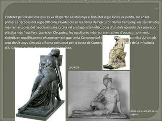 L'interès pel classicisme que es va despertar a Catalunya al final del segle XVIII i va perdu- rar en les primeres dècades del segle XIX com s’evidencia en les obres de l'escultor Damià Campeny, un dels artistes més remarcables del neoclassicisme català i el protagonista indiscutible d'un dels episodis de renovació plàstica més fructífers.  Lucrècia i Cleopatra , les escultures més representatives d'aquest moviment, sintetitzen modèlicament el coneixement que tenia Campeny del llenguatge clàssic -assimilat durant els seus divuit anys d'estada a Roma pensionat per la Junta de Comerç-, en bona part fruit de la influència d’A. Canova, el més destacat d'aquell període.  Lucrècia Esbós de la  mort de Cleòpatra Aquil·les arrancant-se  la sageta 