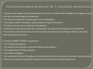 * S'inspirà en els models clàssics (especialment els romans) i reflectí temes mitològics, tot i alguna incursió en el retrat de personatges contemporanis.  * Les restes de l’antiguitat, més abundants eren escultòriques * Tant edificis públics com places i cases privades s’omplen d’escultures * El marbre i bronze són els materials més freqüents. * S’abandona la policromia amb la falsa creença que  les escultures clàssiques no eren acolorides. * Es tracta d’un estil internacional, és a dir, els temes són comuns arreu d’Europa i Amèrica i els estils varien poc entre els escultors. El retorn AL MODEL CLÀSSIC va comportar: * una claredat compositiva,  * el predomini de la línia com a element definitori dels contorns,  * el protagonisme de la figura humana, * la temàtica mitològica i * una certa fredor formal reforçada per la utilització del marbre en escultura, (i de colors freds en pintura)  * Roma fou la capital de l'escultura neoclàssica i Antonio Canova l'escultor preeminent.  