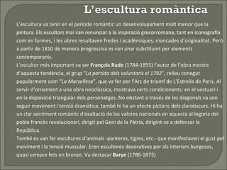 L’escultura va tenir en el període romàntic un desenvolupament molt menor que la pintura. Els escultors mai van renunciar a la inspiració grecorromana, tant en iconografia com en formes, i les obres resultaven fredes i acadèmiques, mancades d’originalitat. Però a partir de 1810 de manera progressiva es van anar substituint per elements contemporanis.  L’escultor més important va ser  François Rude  (1784-1855) l’autor de l’obra mestra d’aquesta tendència, el grup “ La partida dels voluntaris el 1792 ”, relleu conegut popularment com “ La Marsellesa ”, que va fer per l’Arc de triomf de L’Estrella de París. Al servir d’ornament a una obra neoclàssica, mostrava certs condicionants: en el vestuari i en la disposició triangular dels personatges. No obstant a través de les diagonals va con seguir moviment i tensió dramàtica; també hi ha un efecte pictòric dels clarobscurs. Hi ha un clar sentiment romàntic d'exaltació de los valores nacionals en aquesta al·legoria del poble francès revolucionari, dirigit pel Geni de la Pàtria, dirigint-se a defensar la República.  També es van fer escultures d'animals -panteres, tigres, etc.- que manifestaven el gust pel moviment i la tensió muscular. Eren escultores decoratives per als interiors burgesos, quasi sempre fets en bronze. Va destacar  Barye  (1786-1875) 