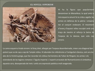 Hi ha la figura que popularment denominen  la Marsellesa , la qual amb la mà esquerra amunt fa la crida a agafar les armes en defensa de la pàtria i empeny tot el conjunt endavant. El moviment d’avanç d’aquest relleu esculpit amb una traça de mestre el reforça la beina de l’espasa de la deessa, que vola cap enrere.  La cama esquerra tirada enrere i el braç dret, allargat per l’espasa desembeinada, creen una diagonal ben potent que va de cap a cap de l’ample relleu. Hi abunden les referències a l’antiguitat clàssica, com ara les ales de la Victòria grega, que fan recordar els relleus hel·lenístics de l’altar de Pèrgam, les armes i els estendards de les legions romanes i l’àguila imperial. L’esperit arravatat del Romanticisme el simbolitza aquesta cara, desesperada de trets i amb una expressió patètica molt exagerada.  