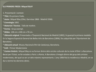 ELS PRIMERS FREDS- Miquel BLAY 1.-Presentació i context: *  Títol.  Els primers freds.  *  Autor .  Miquel Blay (Olot, Garrotxa 1866 - Madrid 1936). *  Cronologia   1892. *  Material i Tècnica  .  Talla de marbre. *  Forma  : Grup exempt.  *  Mides . 138 cm x 100 cm x 70 cm.  *  Ubicació original : Presentada a l'Exposició Nacional de Madrid (1892), hi guanyà la primera medalla. En la Segona Exposició General de Belles Arts de Barcelona (1894), fou adquirida per l'Ajuntament de Barcelona.  *  Ubicació actual : Museu Nacional d'Art de Catalunya, Barcelona.  *  Estil :  Primer  Modernisme *  Contex històric : Miquel Blay es va formar dintre dels cercles culturals de la ciutat d'Olot i a Barcelona. Becat per l'Estat, va fer estades a Paris i a Roma. A Barcelona s'integrà dintre del grup dels artistes modernistes, del qual va ser un dels màxims representants. L’any 1906 fixà la residència a Madrid, on va dur a terme les darreres obres.  