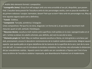 2.-Anàlisi dels elements formals i compositius *  Iconografía  ( tema ): Grup d'un vell assegut amb una nena arraulida al seu pit, despullats, que passen fred. L’escultor tenia previst fer l'escultura amb els dos personatges vestits, com es posa de manifest en els primers esbossos i assajos; tanmateix, davant l'èxit que va tenir l'obra amb els personatges nus, Blay va triar aquesta segona opció com a definitiva.  *  Funció :  Estètica. *  Composició : Tancada, asimètrica i triangular.  Línies compositives: Pel que fa a la nena, diagonals i en forma de S, el que dóna un moviment molt mesurat; quant al vell, verticals i hieràtiques.  *  Recursos   tècnics : escultura molt realista amb superfícies molt polides en la noia i apergaminades en el vell. L’artista va deixar els cabells esfumats, poc definits, així com la cara de la nena.  *  Elements propis  de l’estil: Blay va realitzar aquesta escultura a Roma, on vivia gràcies a una beca; per això, precisament, encara hi descobrim reminiscències de la tradició realista academicista. Malgrat aquest aspecte -que queda palès en el gran detallisme de les textures de la superfície de la carn, tant de la nena com del vell-, la manera com hi introdueix la temàtica simbolista i les formes més esfumades la distancien del pur  anecdotisme  realista.  Aquests canvis tan subtils van ser considerats a l'època com l'inici d'una nova via dintre de l'escultura catalana i espanyola, que desembocaria finalment en el modernisme. 