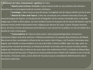 3.- Comentari de l’obra ./ Interpretació  i  significat  de l’obra. *  Relació entre la forma i la funció : El grup intenta incidir en una temàtica més intimista i decorativa per a una burgesia àvida de novetats artístiques.  *  Iconologia : L’obra il·lustra el pas del temps i la fragilitat tant de l'època infantil com de la senil.  *  Relació de l’obra amb l’època : L’obra fou concebuda com a element decoratiu d'una casa senyorial burgesa de l'època. La introducció de la fotografia i de les revistes il·lustrades d'art, a més dels viatges que es feien a altres països, van anar produint canvis en els gustos de les classes benestants, que fins aleshores havien preferit bàsicament temes religiosos per decorar les cases. A partir d'aquest moment, doncs, els temes s'aniran secularitzant paral·lelament a com succeirà en la política i en tots els àmbits de la societat en més o menys grau.  *  Transcendència  de l’obra en altres autors i altres èpoques(Originalitat, innovacions i aportacions /lligam amb obres anteriors i influències posteriors): En aquesta obra primerenca de Miquel Blay encara és ben constatable la influència del seu mestre, Henri Chapu, o de l’escultor Dominique-Jean Hugues, que treballà un tema semblant en la seva obra Èdip a Colonna (1882). Sigui com sigui, però, en aquest primer moment de formació, la influència de Rodin no és total, com va succeir en altres artistes, malgrat que finalment Blay la rebrà en les seves obres més modernistes (74/4). L’arribada de Miquel Blay i del grup del qual formava part a l'Espanya on encara predominaven models molt realistes va ser un fet del tot revulsiu. S'iniciaven, doncs, canvis dintre de l'escultura que es consolidarien definitivament amb el moviment modernista.  
