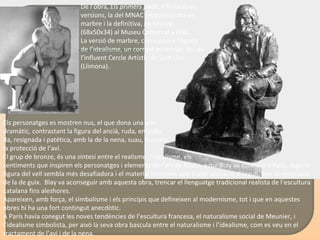 Els personatges es mostren nus, el que dona una aire  dramàtic, contrastant la figura del ancià, ruda, encorba- da, resignada i patètica, amb la de la nena, suau, buscant  la protecció de l’avi.  El grup de bronze, és una síntesi entre el realisme, l'idealisme, els  sentiments que inspiren els personatges i elements de l’art de Rodin, a qui Blay va conèixer a París. Aquí la figura del vell sembla més desafiadora i el material transmet una major sensació d'orgull, que la resignació de la de guix.  Blay va aconseguir amb aquesta obra, trencar el llenguatge tradicional realista de l’escultura catalana fins aleshores.  Apareixen, amb força, el simbolisme i els principis que defineixen al modernisme, tot i que en aquestes obres hi ha una fort contingut anecdòtic.  A París havia conegut les noves tendències de l’escultura francesa, el naturalisme social de Meunier, i l’idealisme simbolista, per això la seva obra bascula entre el naturalisme i l’idealisme, com es veu en el tractament de l’avi i de la nena.  De l’obra,  Els primers freds , n’hi ha dues versions, la del MNAC (esquerre) ara en marbre i la definitiva, de bronze, (68x50x34) al Museu Comarcal a Olot. La versió de marbre, correspon a l’època de l’idealisme, un corrent potenciat des de l’influent Cercle Artístic de Sant Lluc, (Llimona). 