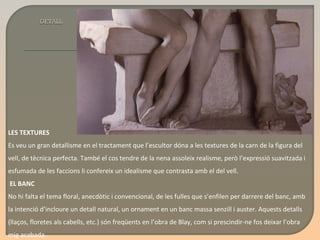 LES TEXTURES Es veu un gran detallisme en el tractament que l’escultor dóna a les textures de la carn de la figura del vell, de tècnica perfecta. També el cos tendre de la nena assoleix realisme, però l’expressió suavitzada i esfumada de les faccions li confereix un idealisme que contrasta amb el del vell.   EL BANC No hi falta el tema floral, anecdòtic i convencional, de les fulles que s’enfilen per darrere del banc, amb la intenció d’incloure un detall natural, un ornament en un banc massa senzill i auster. Aquests detalls (llaços, floretes als cabells, etc.) són freqüents en l’obra de Blay, com si prescindir-ne fos deixar l’obra mig acabada.  