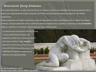 Una característica bàsica  en tota l’obra de Llimona és l’elegant contenció que equilibra tant l’erotisme potencial del nu femení com l’agressivitat de la figura masculina, de manera que evita que les escultures caiguin en una retòrica academicista.  Llimona adoptà per a les figures sepulcrals un tipus de dona passiva i trista, encorbada pel pes d’un dolor desconegut i misteriós, amb gran plasticitat i amb un sentiment profund. Aquesta dona s’assembla a certes figures dels  prerafaelites  anglesos, sobretot a les donzelles representades per Edward Burne-Jones.  La contenció que caracteritza l’obra de Llimona i la seva actitud distant del grup més pròpiament modernista, vinculat als Quatre Gats   (Casas, Rusiñol, Utrillo , Gargallo ), afavoriren un cert entroncament de la seva obra amb l’òptica noucentista, que es palesa a  Catalunya i les ciències , a la porta de la Biblioteca de Catalunya (1912).  Escultura modernista  (1907).  Marbre, 1’22 x 1’45 x 1’,05 m. MNAC, Barcelona. 