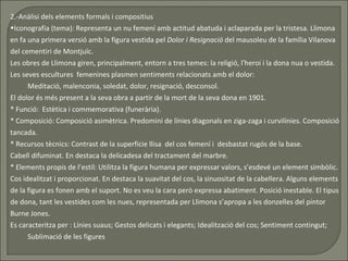 2.-Anàlisi dels elements formals i compositius Iconografía (tema):  Representa un nu femení amb actitud abatuda i aclaparada per la tristesa. Llimona en fa una primera versió amb la figura vestida pel  Dolor i Resignació  del mausoleu de la família Vilanova del cementiri de Montjuïc. Les obres de Llimona giren, principalment, entorn a tres temes: la religió, l'heroi i la dona nua o vestida.  Les seves escultures  femenines plasmen sentiments relacionats amb el dolor: Meditació, malenconia, soledat, dolor, resignació, desconsol. El dolor és més present a la seva obra a partir de la mort de la seva dona en 1901. * Funció:  Estètica i commemorativa (funerària). * Composició: Composició asimètrica. Predomini de línies diagonals en ziga-zaga i curvilínies. Composició tancada. * Recursos tècnics: Contrast de la superfície llisa  del cos femení i  desbastat rugós de la base.  Cabell difuminat. En destaca la delicadesa del tractament del marbre. * Elements propis de l’estil: Utilitza la figura humana per expressar valors, s’esdevé un element simbòlic. Cos idealitzat i proporcionat. En destaca la suavitat del cos, la sinuositat de la cabellera. Alguns elements de la figura es fonen amb el suport. No es veu la cara però expressa abatiment. Posició inestable. El tipus de dona, tant les vestides com les nues, representada per Llimona s’apropa a les donzelles del pintor Burne Jones.  Es caracteritza per : Línies suaus; Gestos delicats i elegants; Idealització del cos; Sentiment contingut;  Sublimació de les figures 