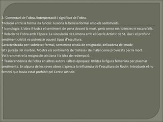 3.-Comentari de l’obra./Interpretació i significat de l’obra. Relació entre la forma i la funció: Fusiona la bellesa formal amb els sentiments. * Iconologia: L’obra il·lustra el sentiment de pena davant la mort, però sense estridències ni escarafalls.  * Relació de l’obra amb l’època: La vinculació de Llimona amb el Cercle Artístic de St. Lluc i el profund sentiment cristià va potenciar aquest tipus d’escultura. Caracteritzada per: sobrietat formal, sentiment cristià de resignació, delicadesa del mode- lat i puresa del marbre. Mostra els sentiments de tristesa i de malenconia provocats per la mort. Vol transmetre la resignació cristiana i la idea de redempció.  * Transcendència de l’obra en altres autors i altres èpoques: Utilitza la figura femenina per plasmar sentiments. En alguna de les seves obres s’aprecia la influència de l’escultura de Rodin. Introdueix el nu femení que havia estat prohibit pel Cercle Artístic. 
