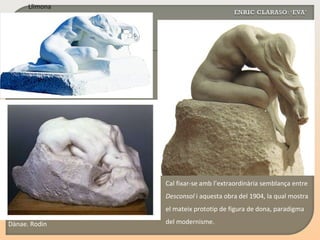 Cal fixar-se amb l’extraordinària semblança entre  Desconsol  i aquesta obra del 1904, la qual mostra el mateix prototip de figura de dona, paradigma del modernisme. Dànae. Rodin Llimona 