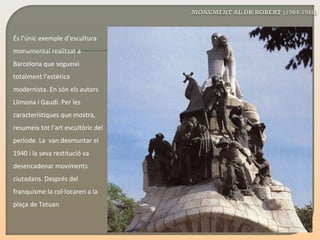 És l’únic exemple d’escultura monumental realitzat a Barcelona que segueixi totalment l’estètica modernista. En són els autors Llimona i Gaudí. Per les característiques que mostra, resumeix tot l’art escultòric del període. La  van desmuntar el 1940 i la seva restitució va desencadenar moviments ciutadans. Després del franquisme la col·locaren a la plaça de Tetu a n 