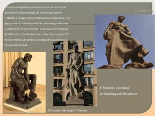 Llimona va regalar aquesta escultura a la ciutat   de Barcelona   en homenatge als obrers que havien treballat a l’Exposició Internacional de Barcelona. S’hi deixa notar la influència de l’escultor belga Meunier. L’original és fosa de bronze i està situat a l’avinguda de Maria Cristina de Montjuïc, a Barcelona, però n’hi ha una rèplica, de pedra, a la plaça de Catalunya i a l’Escola del Treball El Forjador, del belga C. Meunier El forjador, a la plaça  de Catalunya de Barcelona   