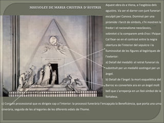 Aquest obra és a Viena, a l’església dels agustins. Va ser el darrer con-junt funerari esculpit per Canova. Dominat per una piràmide i farcit de símbols, s’hi mostren la fredor i el racionalisme neoclàssics, sobretot si la comparem amb   Eros i Psique . Cal fixar-se en el contrast entre la negra obertura de l’interior del sepulcre i la lluminositat de les figures al·legòriques de l’exterior: a) Detall del medalló:   el   retrat funerari és substituït per un medalló sostingut per un àngel.  b) Detall de l’àngel: la mort esquelètica del Barroc es converteix ara en un àngel molt bell que s’arrepenja en un lleó símbol de la fortalesa.  c) Conjunt processional que es dirigeix cap a l’interior: la processó funerària l’encapçala la Beneficència, que porta una urna cinerària, seguida de les al·legories de les diferents edats de l’home. 