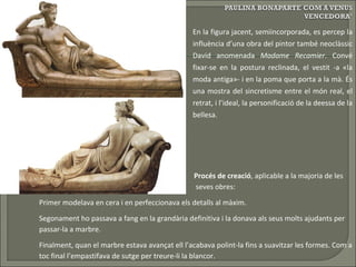 ‘ En la figura jacent, semiincorporada, es percep la influència d’una obra del pintor també neoclàssic David anomenada  Madame   Recamier . Convé fixar-se en la postura reclinada, el vestit -a «la moda antiga»- i en la poma que porta a la mà. És una mostra del sincretisme entre el món real, el retrat, i l’ideal, la personificació de la deessa de la bellesa.   Procés de creació , aplicable a la majoria de les    seves obres:  Primer modelava en cera i en perfeccionava els detalls al màxim. Segonament ho passava a fang en la grandària definitiva i la donava als seus molts ajudants per  passar-la a marbre. Finalment, quan el marbre estava avançat ell l’acabava polint-la fins a suavitzar les formes. Com a  toc final l’empastifava de sutge per treure-li la blancor. 
