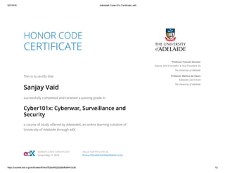 5/21/2016 AdelaideX Cyber101x Certificate | edX
https://courses.edx.org/certificates/fb7ece7632e34522b20bbf6d64412c50 1/2
HONOR CODE
CERTIFICATE
This is to certify that
Sanjay Vaid
successfully completed and received a passing grade in
Cyber101x: Cyberwar, Surveillance and
Security
a course of study oﬀered by AdelaideX, an online learning initiative of
University of Adelaide through edX.
Professor Pascale Quester
Deputy Vice-Chancellor & Vice-President (A)
The University of Adelaide
Professor Melissa de Zwart
Adelaide Law School
The University of Adelaide
HONOR CODE CERTIFICATE
Issued May 21, 2016
VALID CERTIFICATE ID
fb7ece7632e34522b20bbf6d64412c50
 